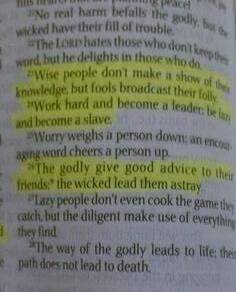 No real harm befalls the godly, but the wicked have their fill of trouble. The LORD hates those who don't keep their word, but he delights in those who do. Wise people don't make a show of their knowledge, but fools broadcast their folly. Work hard and become a leader; be lazy and become a slave. Worry weighs a person down; an encouraging word chee