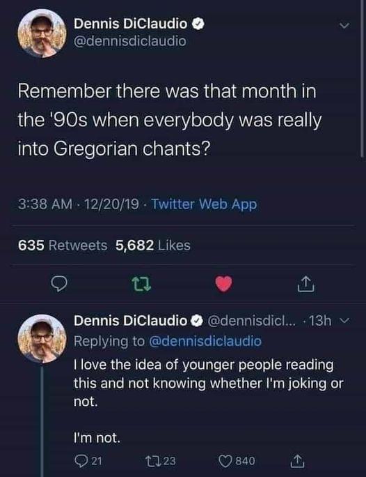 Dennis DiClaudio v GLELLIEGTEETTI RENEN IR EIERERR IR lelal N the 90s when everybody was really into Gregorian chants 338 AM 122019 Twitter Web App 635 Retweets 5682 Likes 9 L 4 Dennis DiClaudio dennisdicl 13h Replying to dennisdiclaudio INCIYER GERGCEER ST T g e R CEL e this and not knowing whether Im joking or not Im not on Q23 8a0 o