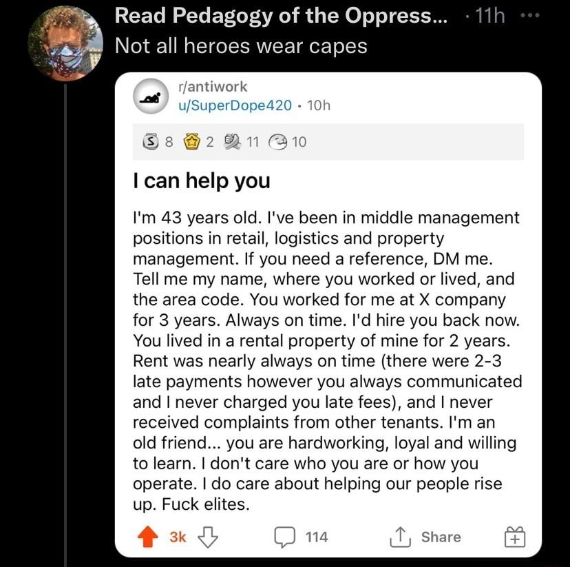 Read Pedagogy of the Oppress Not all heroes wear capes rantiwork uSuperDope420 10h s 221 310 I can help you Im 43 years old Ive been in middle management positions in retail logistics and property management If you need a reference DM me Tell me my name where you worked or lived and the area code You worked for me at X company for 3 years Always on time Id hire you back now You lived in a rental p