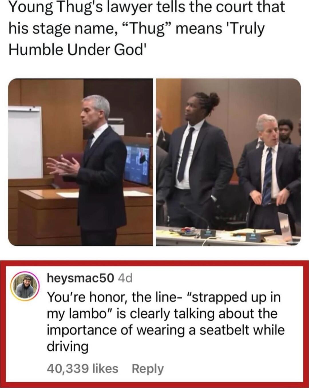 Young Thugs lawyer tells the court that his stage name Thug means Truly Humble Under God heysmac50 4d Youre honor the line strapped up in my lambo is clearly talking about the importance of wearing a seatbelt while driving 40339 likes Reply