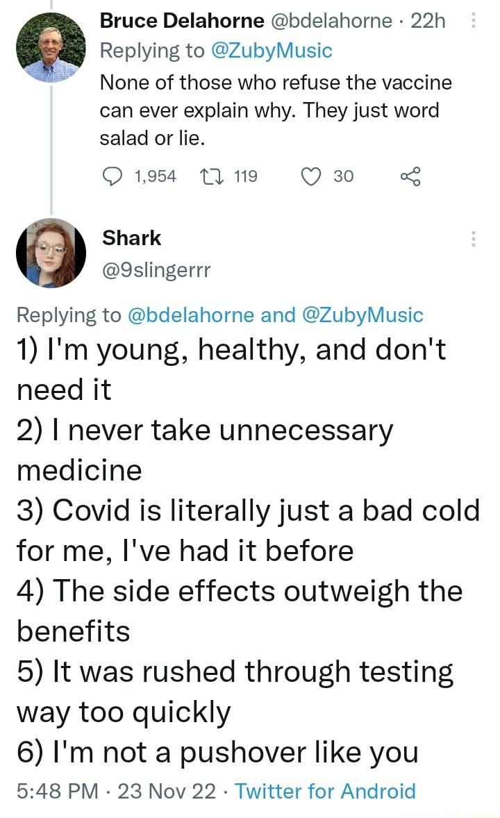 Bruce Delahorne bdelahorne 22h Replying to ZubyMusic None of those who refuse the vaccine can ever explain why They just word salad or lie O 1954 11 119 Q 30 o Shark 3slingerrr Replying to bdelahorne and ZubyMusic 1 Im young healthy and dont need it 2 never take unnecessary medicine 3 Covid is literally just a bad cold for me Ive had it before 4 The side effects outweigh the benefits 5 It was rush
