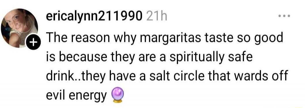 The reason why margaritas taste so good is because they are a spiritually safe drink..they have a salt circle that wards off evil energy