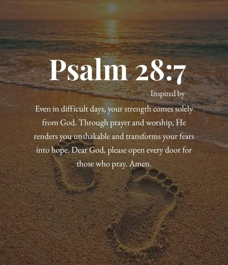 Psalm 28:7 Inspired by Even in difficult days, your strength comes solely from God. Through prayer and worship, He renders you unshakable and transforms your fears into hope. Dear God, please open every door for those who pray. Amen.