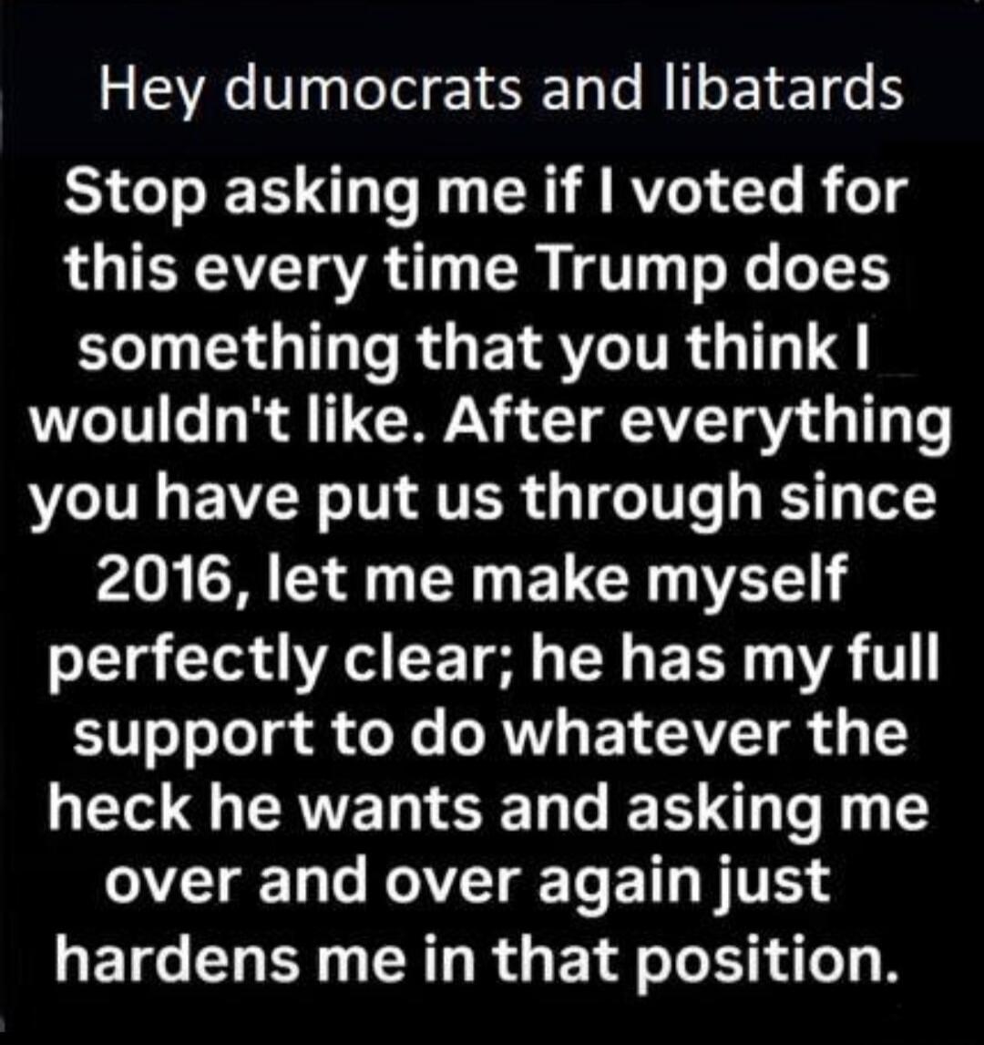 Hey dumocrats and libatards Stop asking me if I voted for this every time Trump does something that you think I wouldn't like. After everything you have put us through since 2016, let me make myself perfectly clear; he has my full support to do whatever the heck he wants and asking me over and over again just hardens me in that position.