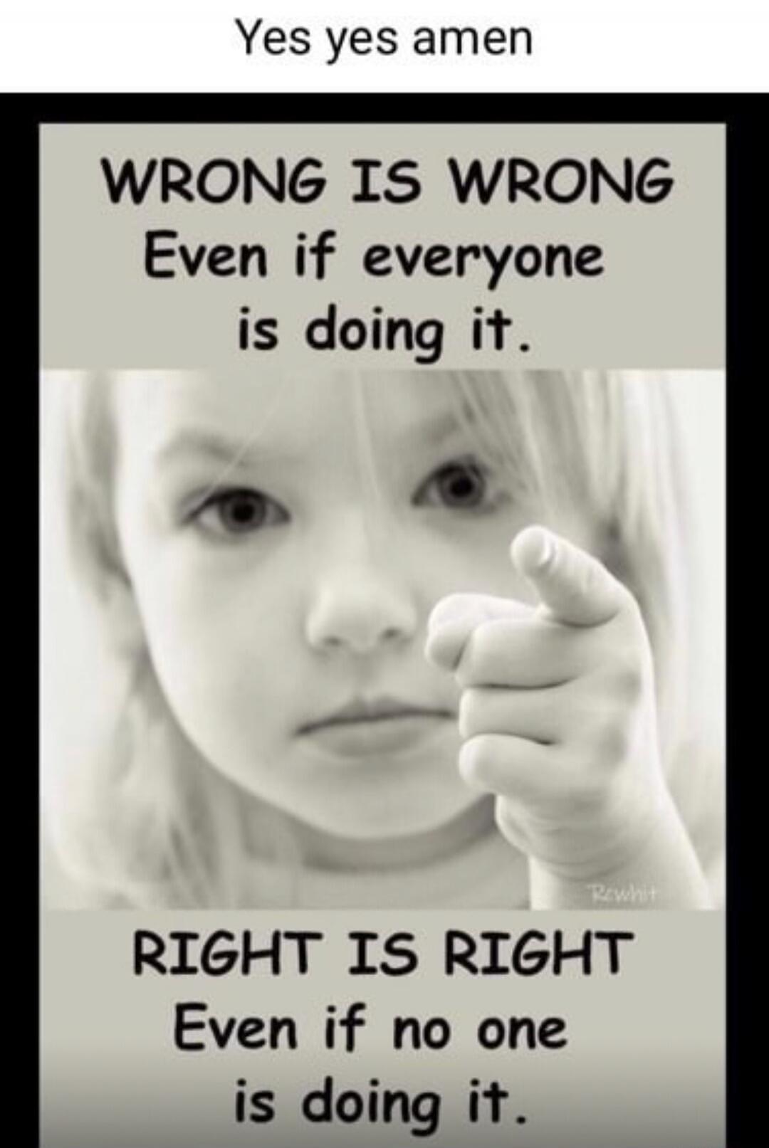 Yes yes amen WRONG IS WRONG Even if everyone is doing it. RIGHT IS RIGHT Even if no one is doing it.