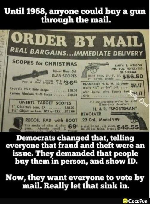 Until 1968, anyone could buy a gun through the mail. ORDER BY MAIL REAL BARGAINS... IMMEDIATE DELIVERY Democats changed that, telling everyone that fraud and theft were an issue. They demanded that people buy them in person, and show ID. Now, they want everyone to vote by mail. Really let that sink in.