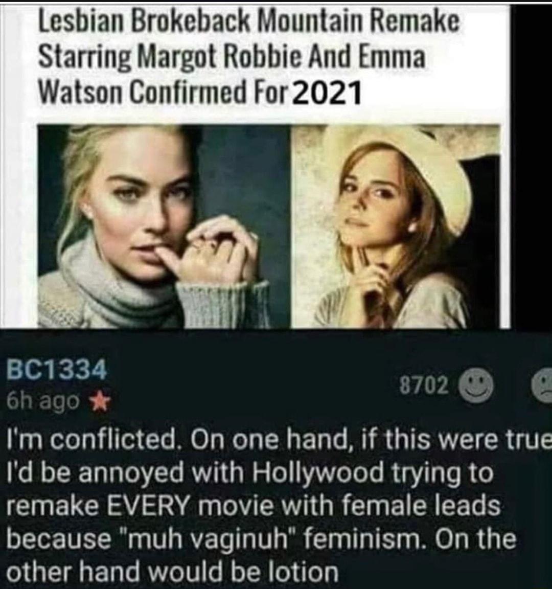 Lesbian Brokeback Mountain Remake Starring Margot Robbie And Emma Watson Confirmed For2021 BC1334 Im conflicted On one hand if this were true Id be annoyed with Hollywood trying to I ELC A S TR G R Iy EI R EETS because muh vaginuh feminism On the other hand would be lotion