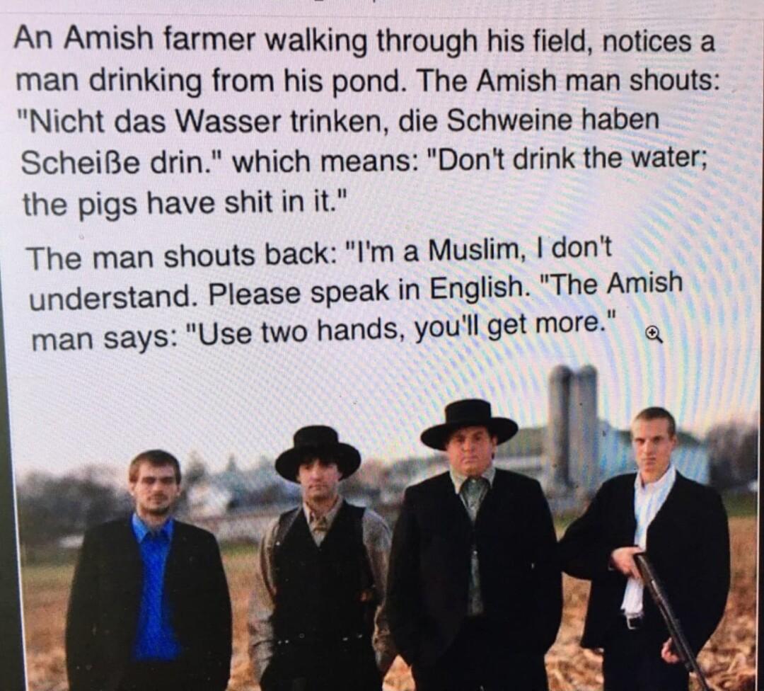 An Amish farmer walking through his field notices a man drinking from his pond The Amish man shouts Nicht das Wasser trinken die Schweine haben ScheiBe drin which means Dont drink the water the pigs have shitin it The man shouts back Im a Muslim dont understand Please speak in English The Amish man says Use two hands youll get more g