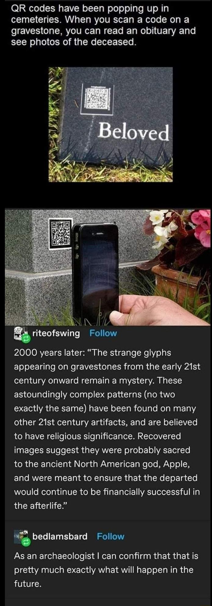 QR codes have been popping up in cemeteries When you scan a code on a gravestone you can read an obituary and see photos of the deceased 3 i riteofswing Follow 2000 years later The strange glyphs appearing on gravestones from the early 21st century onward remain a mystery These astoundingly complex patterns no two exactly the same have been found on many other 21st century artifacts and are believ