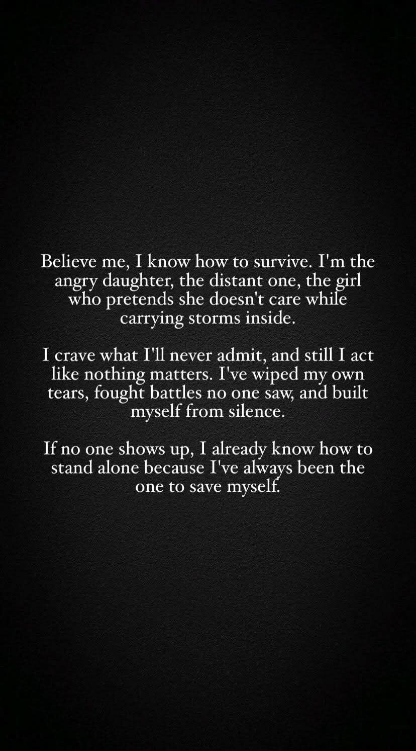 Believe me, I know how to survive. I'm the angry daughter, the distant one, the girl who pretends she doesn't care while carrying storms inside. I crave what I'll never admit, and still I act like nothing matters. I've wiped my own tears, fought battles no one saw, and built myself up from silence. If no one shows up, I already know how to stand al