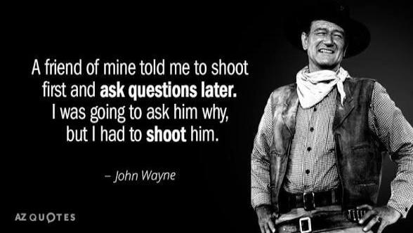 A friend of mine told me to shoot first and ask questions later. I was going to ask him why, but I had to shoot him. - John Wayne