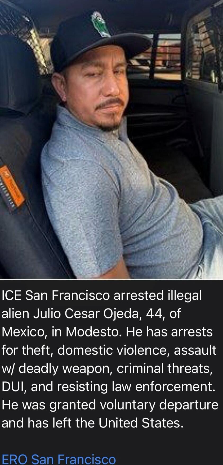ICE San Francisco arrested illegal alien Julio Cesar Ojeda, 44, of Mexico, in Modesto. He has arrests for theft, domestic violence, assault with deadly weapon, criminal threats, DUI, and resisting law enforcement. He was granted voluntary departure and has left the United States. ERO San Francisco
