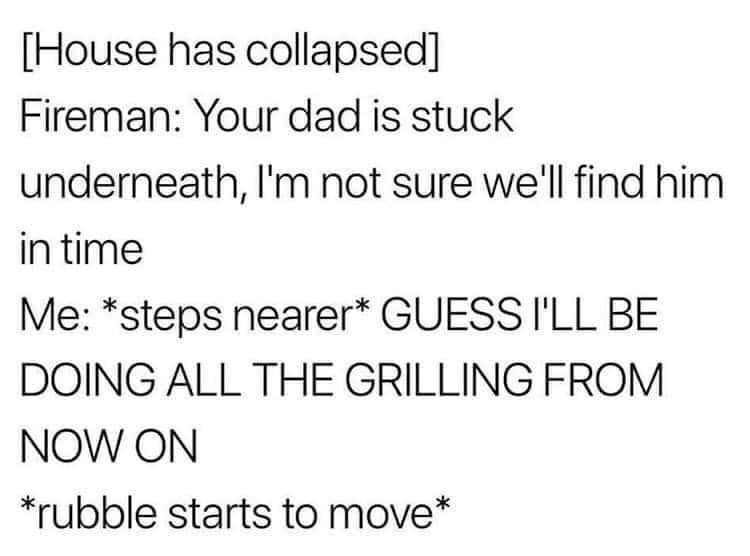 House has collapsed Fireman Your dad is stuck underneath Im not sure well find him intime Me steps nearer GUESS ILL BE DOING ALL THE GRILLING FROM NOW ON rubble starts to move