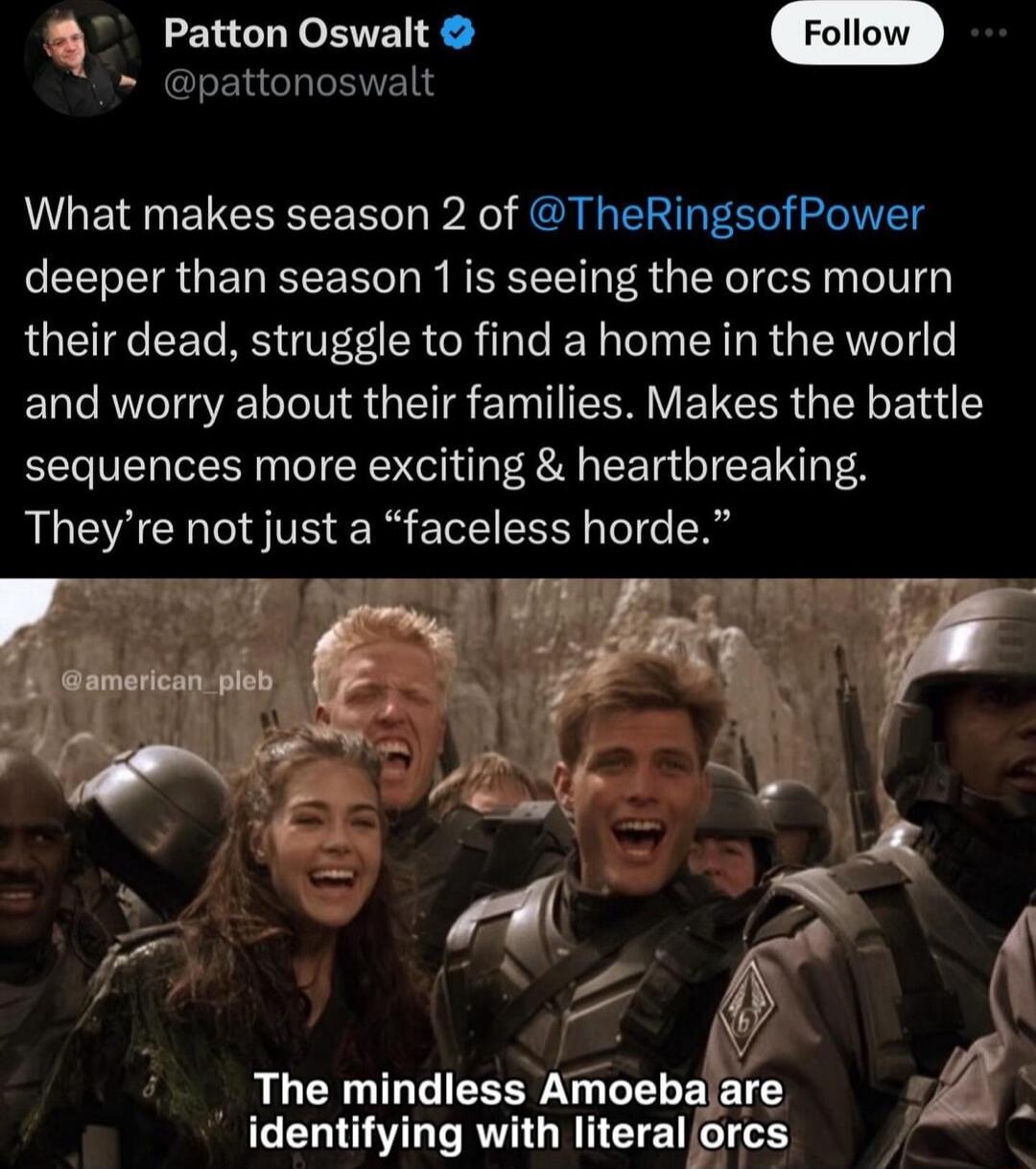 Q Patton Oswalt pattonoswalt What makes season 2 of TheRingsofPower deeper than season 1is seeing the orcs mourn their dead struggle to find a home in the world and worry about their families Makes the battle sequences more exciting heartbreaking Theyre not just a faceless horde TR SR ki i v _ The mindless Amoebaare 7 identifying with literal orcs p