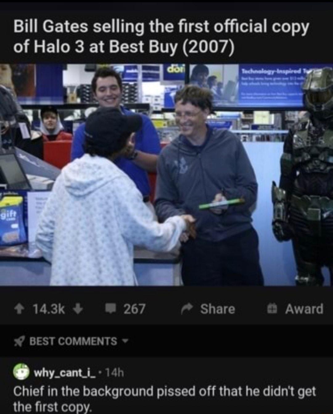 Bill Gates selling the first official copy of Halo 3 at Best Buy 2007 e f 143k iy Share Award BEST COMMENTS why_canti_ 141 Chief in the background pissed off that he didnt get the first copy