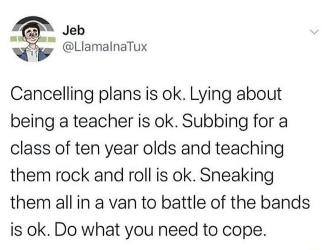 Jeb LlamalnaTux Cancelling plans is ok Lying about being a teacher is ok Subbing for a class of ten year olds and teaching them rock and roll is ok Sneaking them allin a van to battle of the bands is ok Do what you need to cope