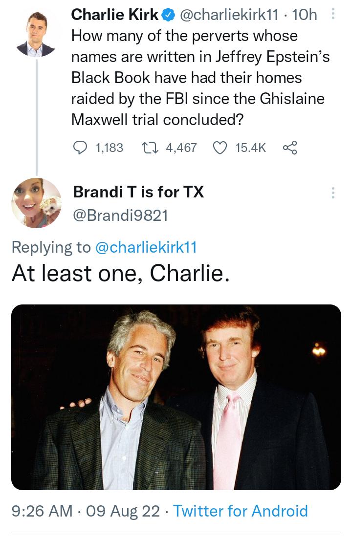 Charlie Kirk charliekirk11 10h How many of the perverts whose names are written in Jeffrey Epsteins Black Book have had their homes raided by the FBI since the Ghislaine Maxwell trial concluded O 1183 1 4467 Q 154K Brandi T is for TX Brandi9821 Replying to charliekirk11 At least one Charlie 926 AM 09 Aug 22 Twitter for Android