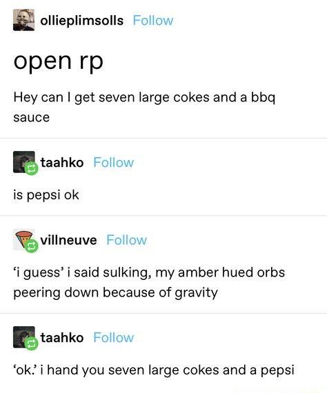 ollieplimsolls Follow open rp Hey can get seven large cokes and a bbg sauce taahka Follow is pepsi ok T villneuve Follow i guess i said sulking my amber hued orbs peering down because of gravity taahko Follow ok i hand you seven large cokes and a pepsi