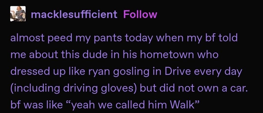 macklesufficient Follow almost peed my pants today when my bf told me about this dude in his hometown who dressed up like ryan gosling in Drive every day including driving gloves but did not own a car bf was like yeah we called him Walk