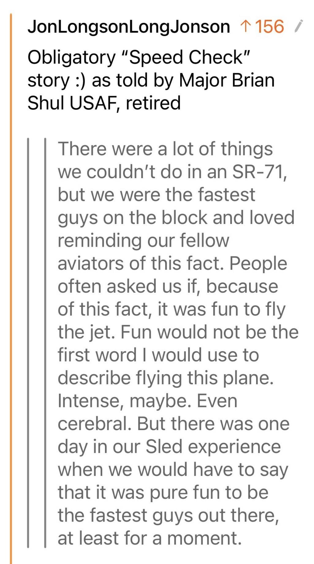 JonLongsonLongJonson 1156 Obligatory Speed Check story as told by Major Brian Shul USAF retired There were a lot of things we couldnt do in an SR 71 but we were the fastest guys on the block and loved reminding our fellow aviators of this fact People often asked us if because of this fact it was fun to fly the jet Fun would not be the first word would use to describe flying this plane Intense mayb