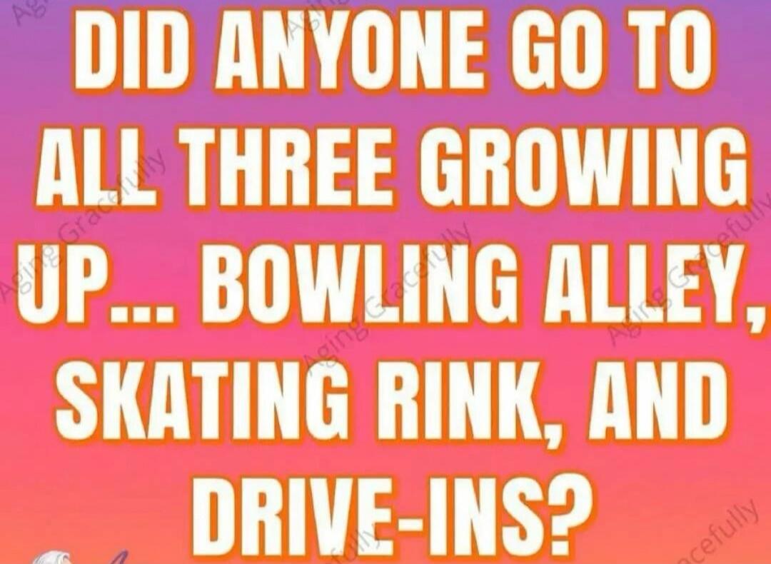 DID ANYONE GO TO ALL THREE GROWING UP... BOWLING ALLEY, SKATING RINK, AND DRIVE-INS?