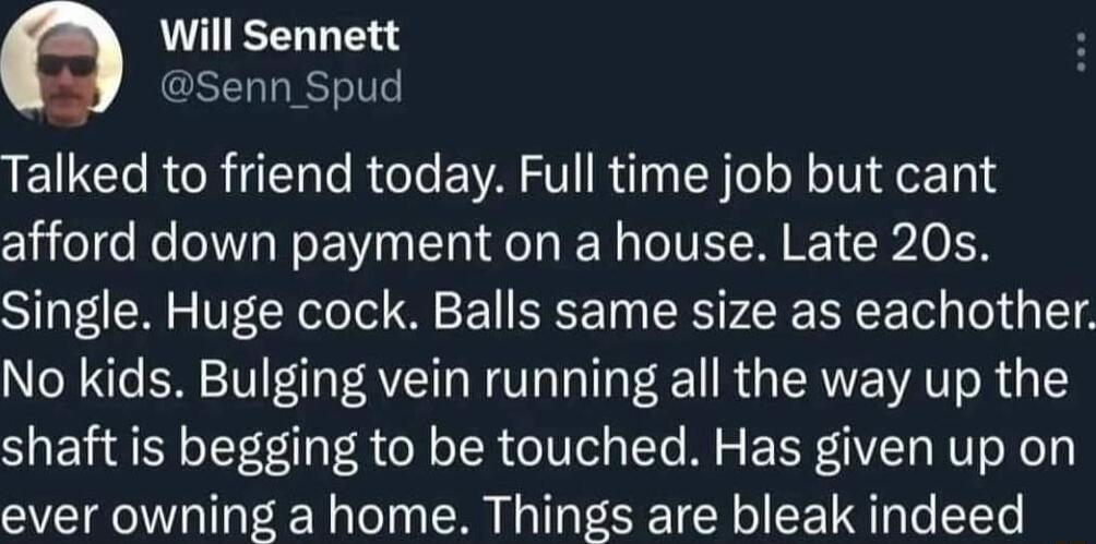 Will Sennett Senn Spud Talked to friend today Full time job but cant afford down payment on a house Late 20s Single Huge cock Balls same size as eachother No kids Bulging vein running all the way up the shaft is begging to be touched Has given up on ever owning a home Things are bleak indeed