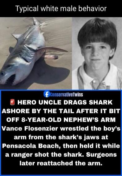 Typical white male behavior. ConservativeTwins. HERO UNCLE DRAGS SHARK ASHORE BY THE TAIL AFTER IT BIT OFF 8-YEAR-OLD NEPHEW'S ARM. Vance Flosenzier wrestled the boy's arm from the shark's jaws at Pensacola Beach, then held it while a ranger shot the shark. Surgeons later reattached the arm.