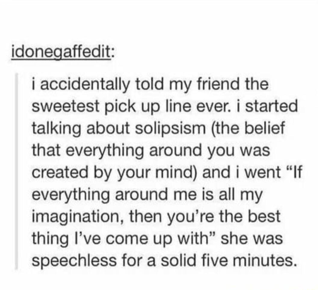idonegaffedit i accidentally told my friend the sweetest pick up line ever i started talking about solipsism the belief that everything around you was created by your mind and i went If everything around me is all my imagination then youre the best thing Ive come up with she was speechless for a solid five minutes