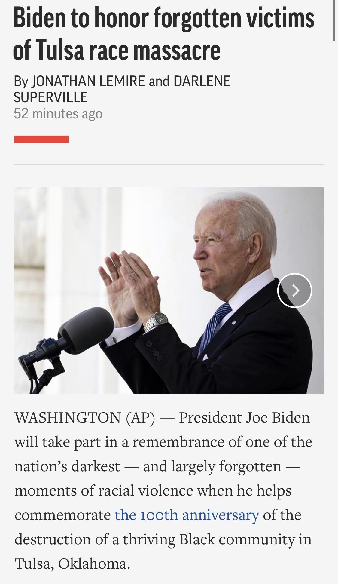 Biden to honor forgotten victims of Tulsa race massacre By JONATHAN LEMIRE and DARLENE SUPERVILLE 52 minutes ago WASHINGTON AP President Joe Biden will take part in a remembrance of one of the nations darkest and largely forgotten moments of racial violence when he helps commemorate the 100th anniversary of the destruction of a thriving Black community in Tulsa Oklahoma
