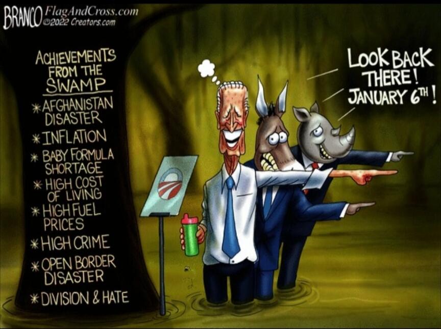 BRANCO FlagAndCross.com ©2022 Creators.com ACHIEVEMENTS FROM THE SWAMP * AFGHANISTAN DISASTER * INFLATION * BABY FORMULA SHORTAGE * HIGH COST OF LIVING * HIGH FUEL PRICES * HIGH CRIME * OPEN BORDER DISASTER * DIVISION & HATE LOOK BACK THERE! JANUARY 6TH!