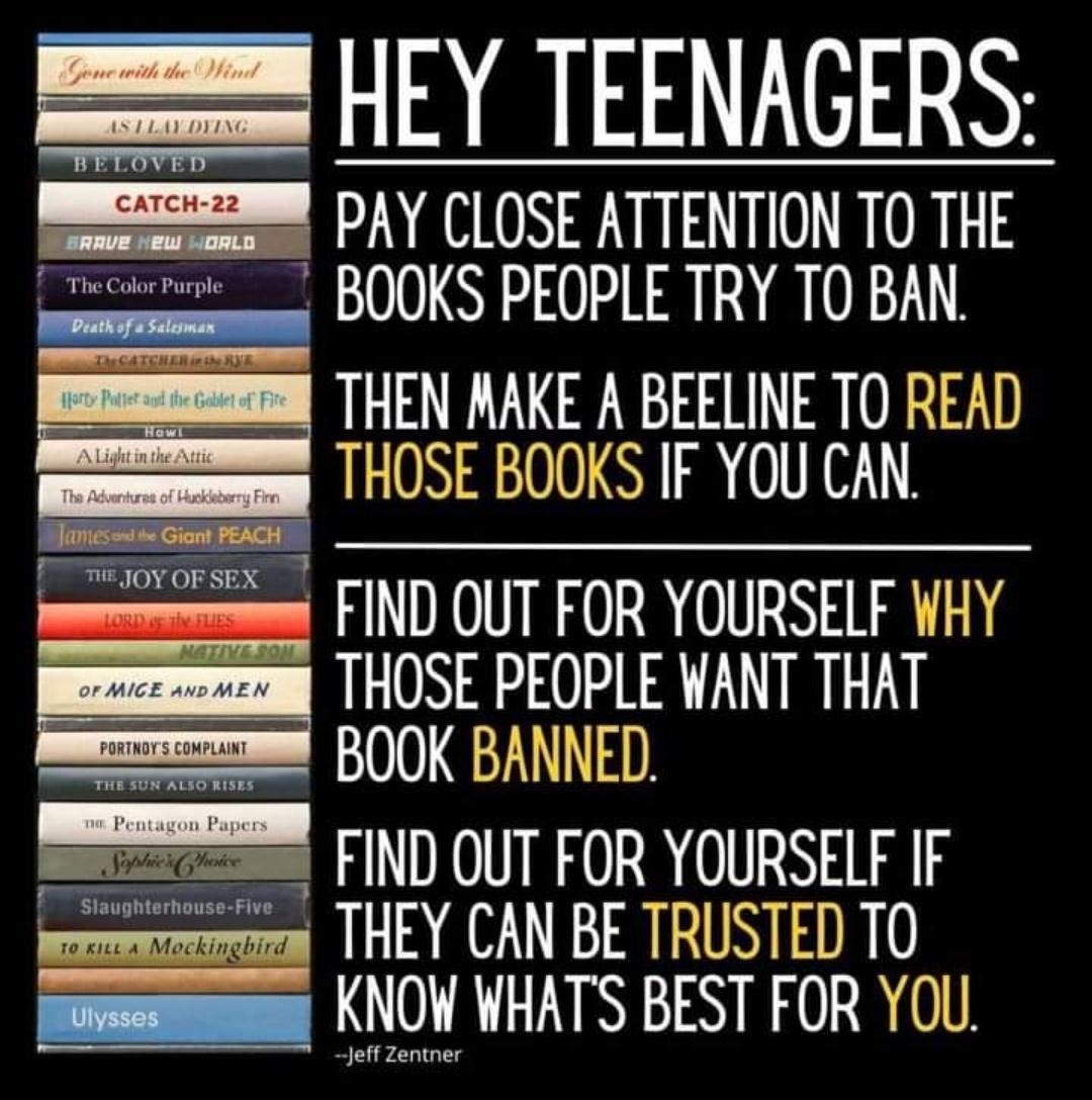 HEY TEENAGERS PAY CLOSE ATTENTION TO THE BOOKS PEOPLE TRY TO BAN THEN RAKE A BEELINE TO READ THOSE BOOKS IF YOU CAN FIND OUT FOR YOURSELF WHY THOSE PEOPLE WANT THAT BOOK BANNED SESEESEEN CIND OUT FOR YOURSELF IF THEY CAN BE TRUSTED TO KNOW WHATS BEST FOR YOU