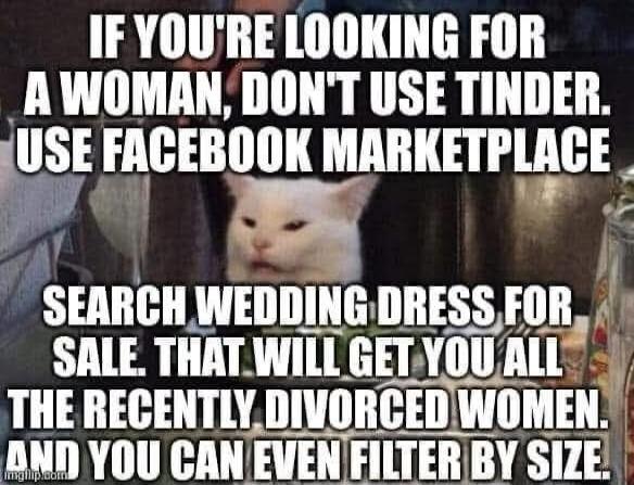 IF YOU'RE LOOKING FOR A WOMAN, DON'T USE TINDER. USE FACEBOOK MARKETPLACE. SEARCH WEDDING DRESS FOR SALE. THAT WILL GET YOU ALL THE RECENTLY DIVORCED WOMEN. AND YOU CAN EVEN FILTER BY SIZE.
