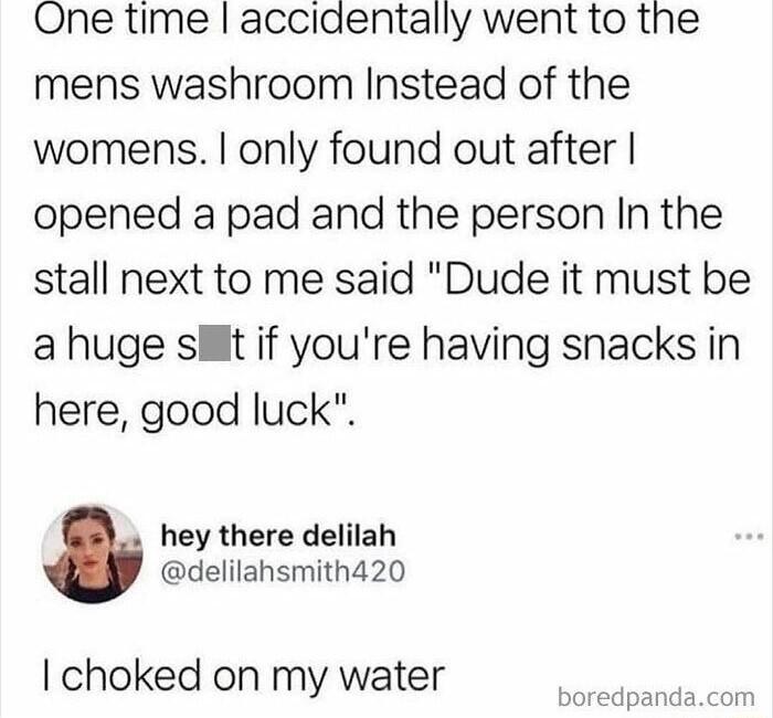 One time accidentally went to the mens washroom Instead of the womens only found out after opened a pad and the person In the stall next to me said Dude it must be a huge st if youre having snacks in here good luck hey there delilah delilahsmith420 choked on my water