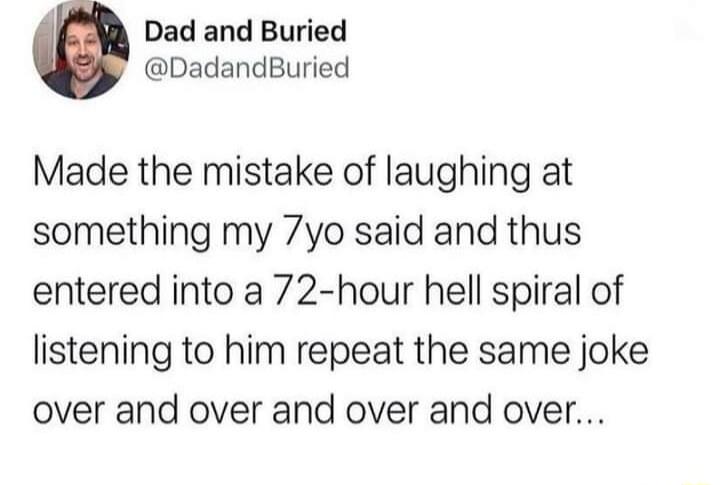 Dad and Buried DadandBuried Made the mistake of laughing at something my 7yo said and thus entered into a 72 hour hell spiral of listening to him repeat the same joke over and over and over and over