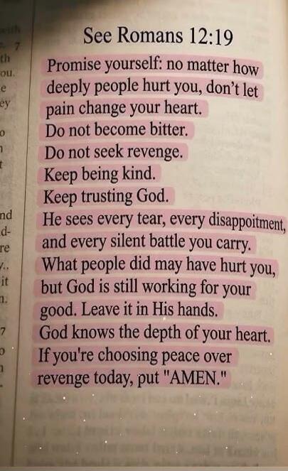 See Romans 12:19 Promise yourself: no matter how deeply people hurt you, don't let pain change your heart. Do not become bitter. Do not seek revenge. Keep being kind. Keep trusting God. He sees every tear, every disappointment, and every silent battle you carry. What people did may have hurt you, but God is still working for your good. Leave it in 