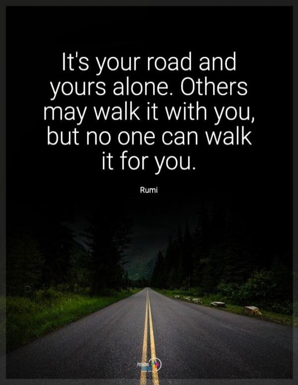 It's your road and yours alone. Others may walk it with you, but no one can walk it for you. Rumi.