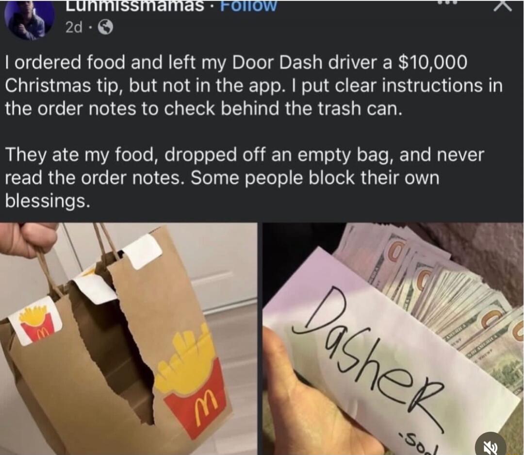 I ordered food and left my Door Dash driver a $10,000 Christmas tip, but not in the app. I put clear instructions in the order notes to check behind the trash can.

They ate my food, dropped off an empty bag, and never read the order notes. Some people block their own blessings.