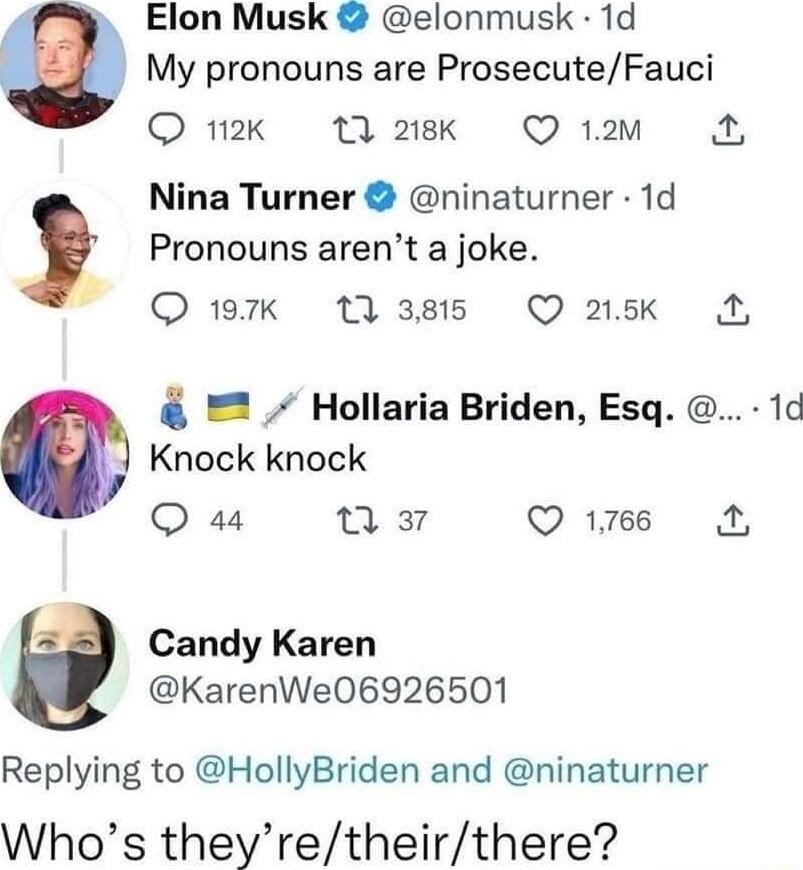 Elon Musk elonmusk 1d My pronouns are ProsecuteFauci O 12K 7 218K Q 12m Nina Turner ninaturner 1d z Pronouns arent a joke Q 197k 13 3815 Q 215k A Hollaria Briden Esq 1d Knock knock O 44 e Q16 N Candy Karen KarenWe06926501 Replying to HollyBriden and ninaturner Whos theyretheirthere