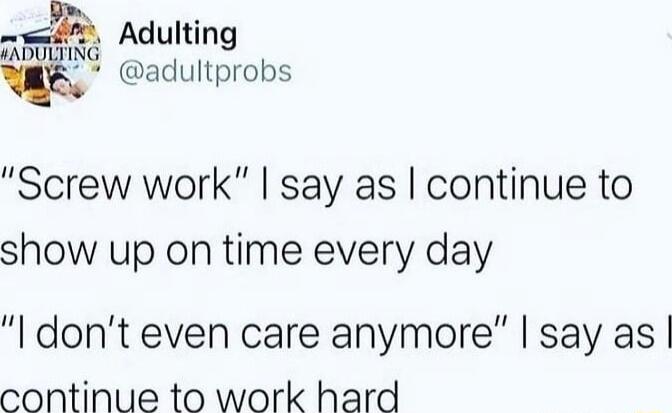 ah Adulting FADULTING 2 adultprobs Screw work say as continue to show up on time every day dont even care anymore say as continue to work hard