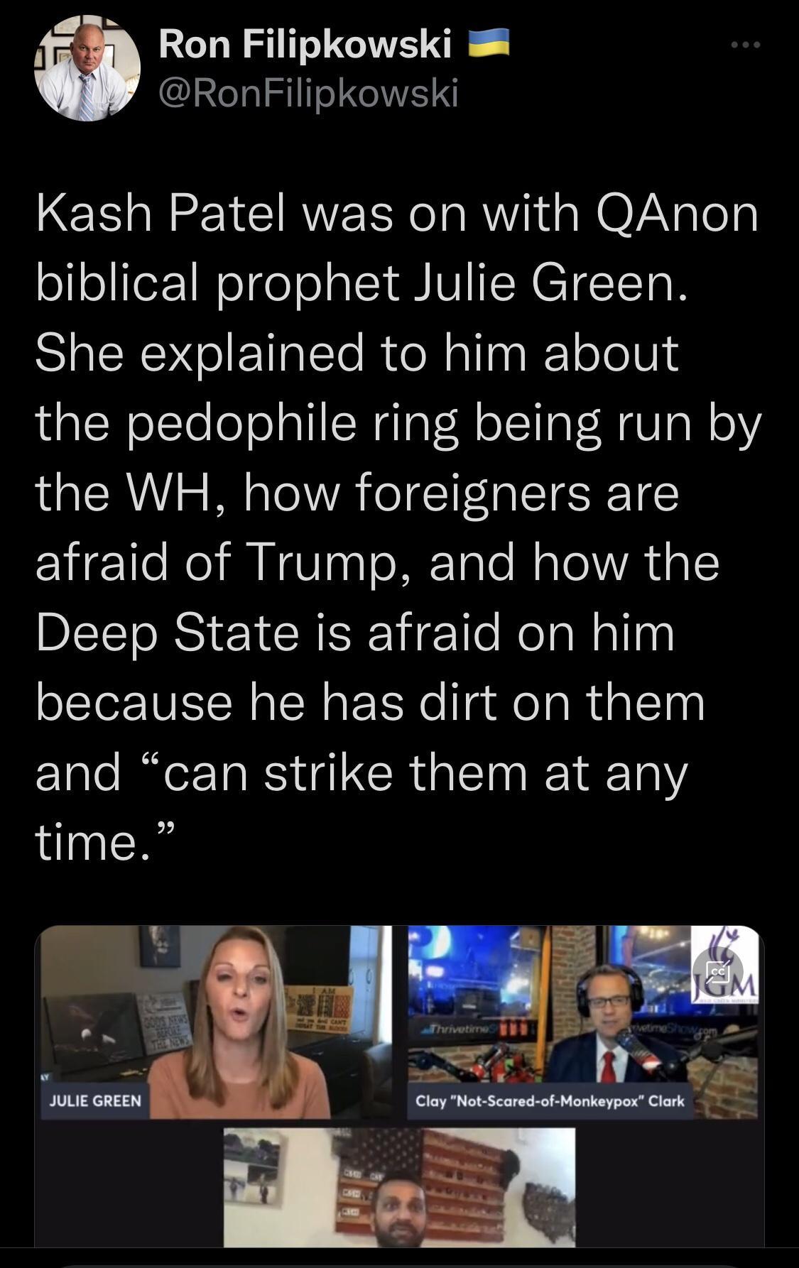 A3 Ron Filipkowski RonFilipkowski Kash Patel was on with QAnon ol oliTeF 1WeTge o o LT VI TN ETET ToN She explained to him about the pedophile ring being run by the WH how foreigners are afraid of Trump and how the DITTO R Y R Nz e NolaWallns because he has dirt on them FTale IO RS a CR s I R 14Ta 1 time 8