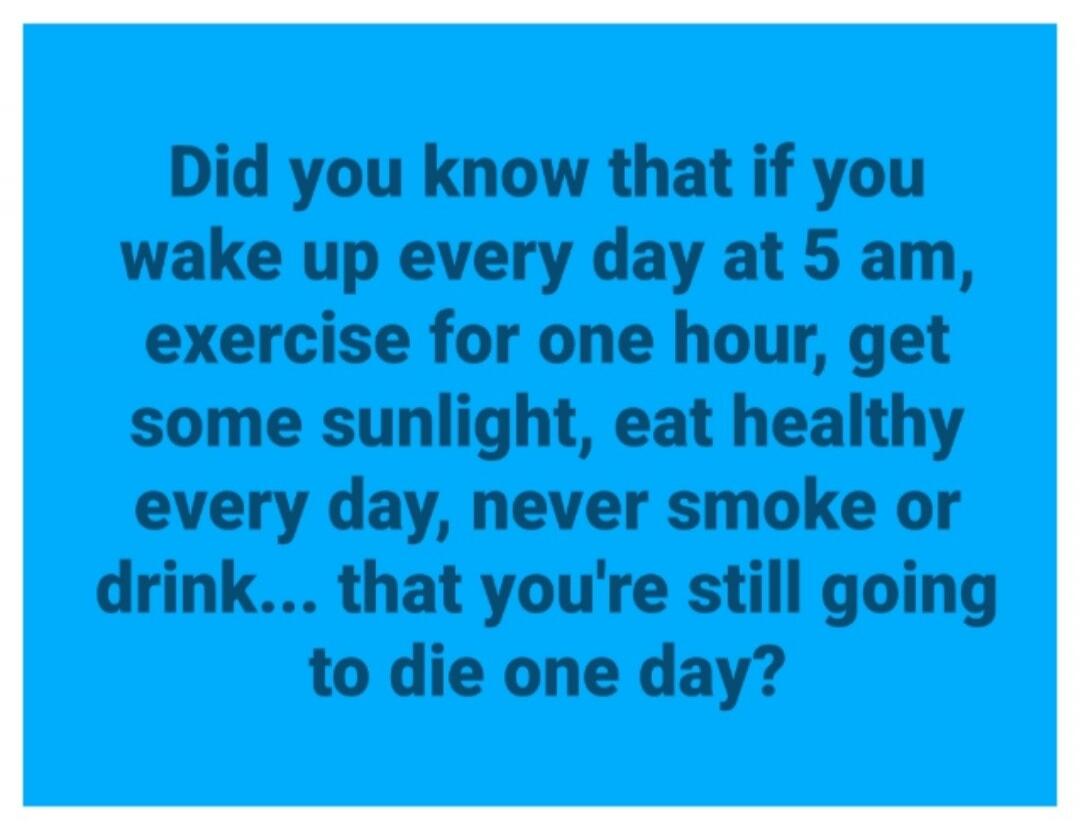 Did you know that if you wake up every day at 5 am, exercise for one hour, get some sunlight, eat healthy every day, never smoke or drink... that you're still going to die one day?