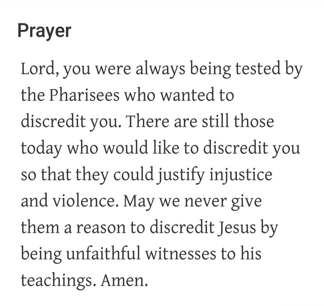 Prayer Lord, you were always being tested by the Pharisees who wanted to discredit you. There are still those today who would like to discredit you so that they could justify injustice and violence. May we never give them a reason to discredit Jesus by being unfaithful witnesses to his teachings. Amen.