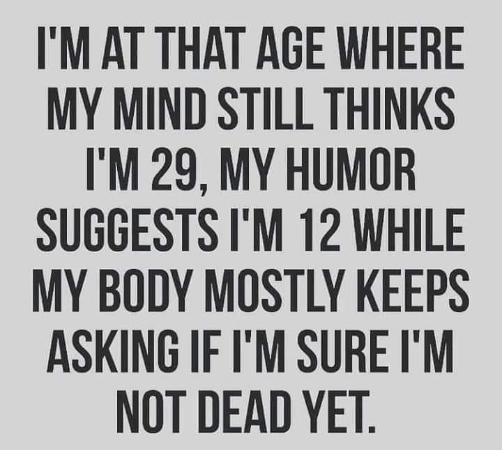 IM AT THAT AGE WHERE MY MIND STILL THINKS IM 29 MY HUMOR SUGGESTS IM 12 WHILE MY BODY MOSTLY KEEPS ASKING IF IM SURE IM NOT DEAD YET