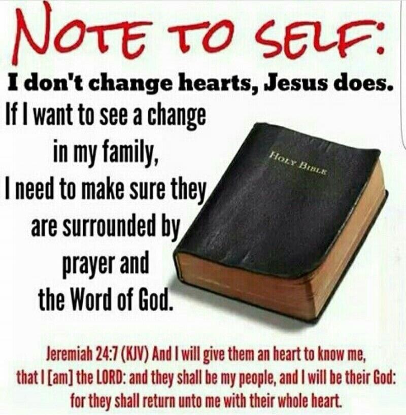 NOTE TO SELF: I don't change hearts, Jesus does. If I want to see a change in my family, I need to make sure they are surrounded by prayer and the Word of God. Jeremiah 24:7 (KJV) And I will give them an heart to know me, that I [am] the LORD: and they shall be my people, and I will be their God: for they shall return unto me with their whole heart