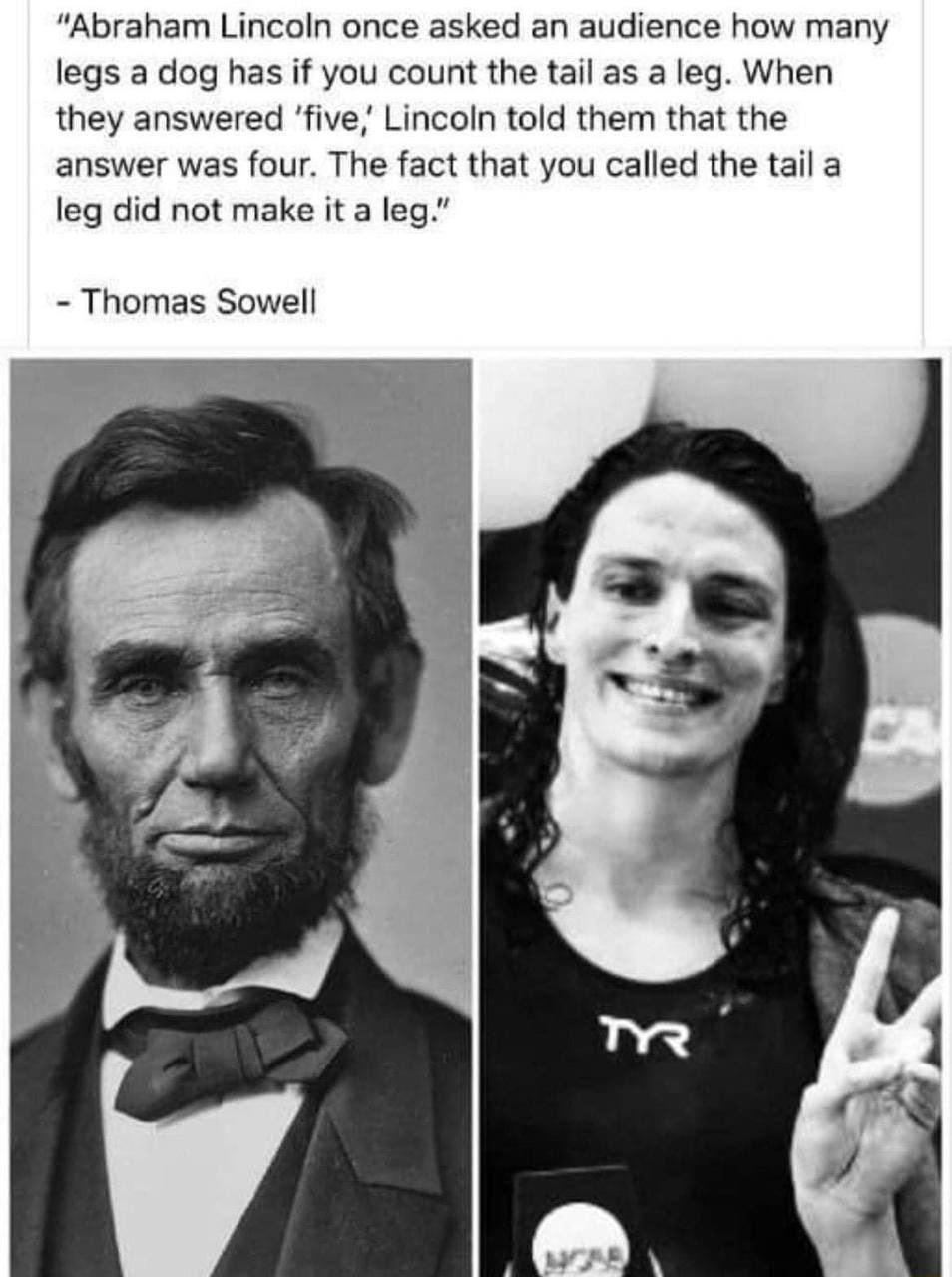 Abraham Lincoln once asked an audience how many legs a dog has if you count the tail as a leg When they answered five Lincoln told them that the answer was four The fact that you called the tail a leg did not make it a leg Thomas Sowell