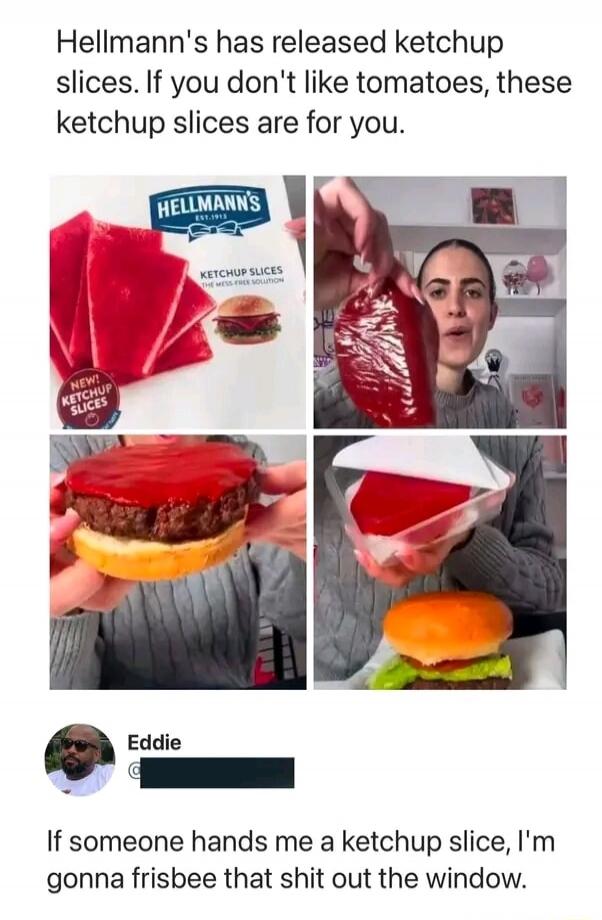 Hellmann's has released ketchup slices. If you don't like tomatoes, these ketchup slices are for you. HELLMANN'S EST. 1913 KETCHUP SLICES THE MESS-FREE SOLUTION NEW! KETCHUP SLICES Eddie If someone hands me a ketchup slice, I'm gonna frisbee that shit out the window.