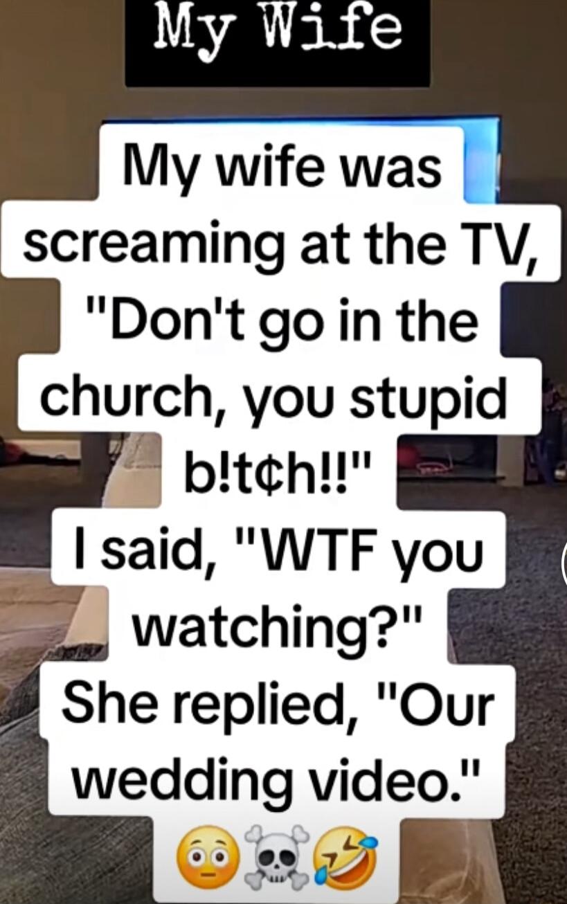 My wife was screaming at the TV Dont goin the church you stupid bitchu said WTF you watching She replied Our wedding video