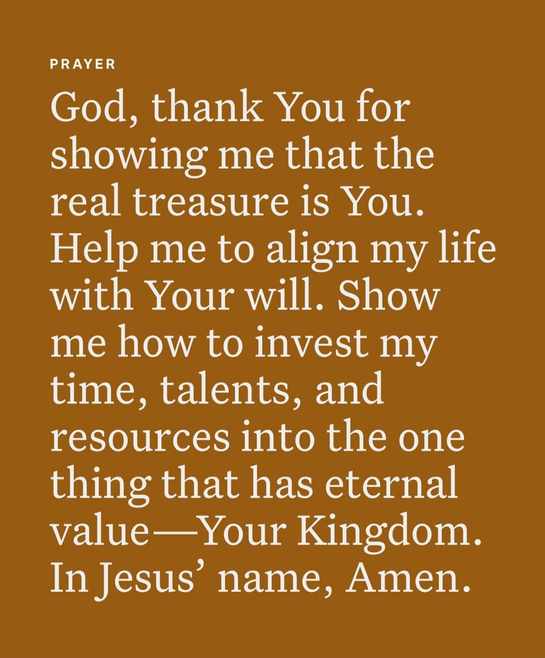 PRAYER
God, thank You for showing me that the real treasure is You. Help me to align my life with Your will. Show me how to invest my time, talents, and resources into the one thing that has eternal value—Your Kingdom. In Jesus’ name, Amen.