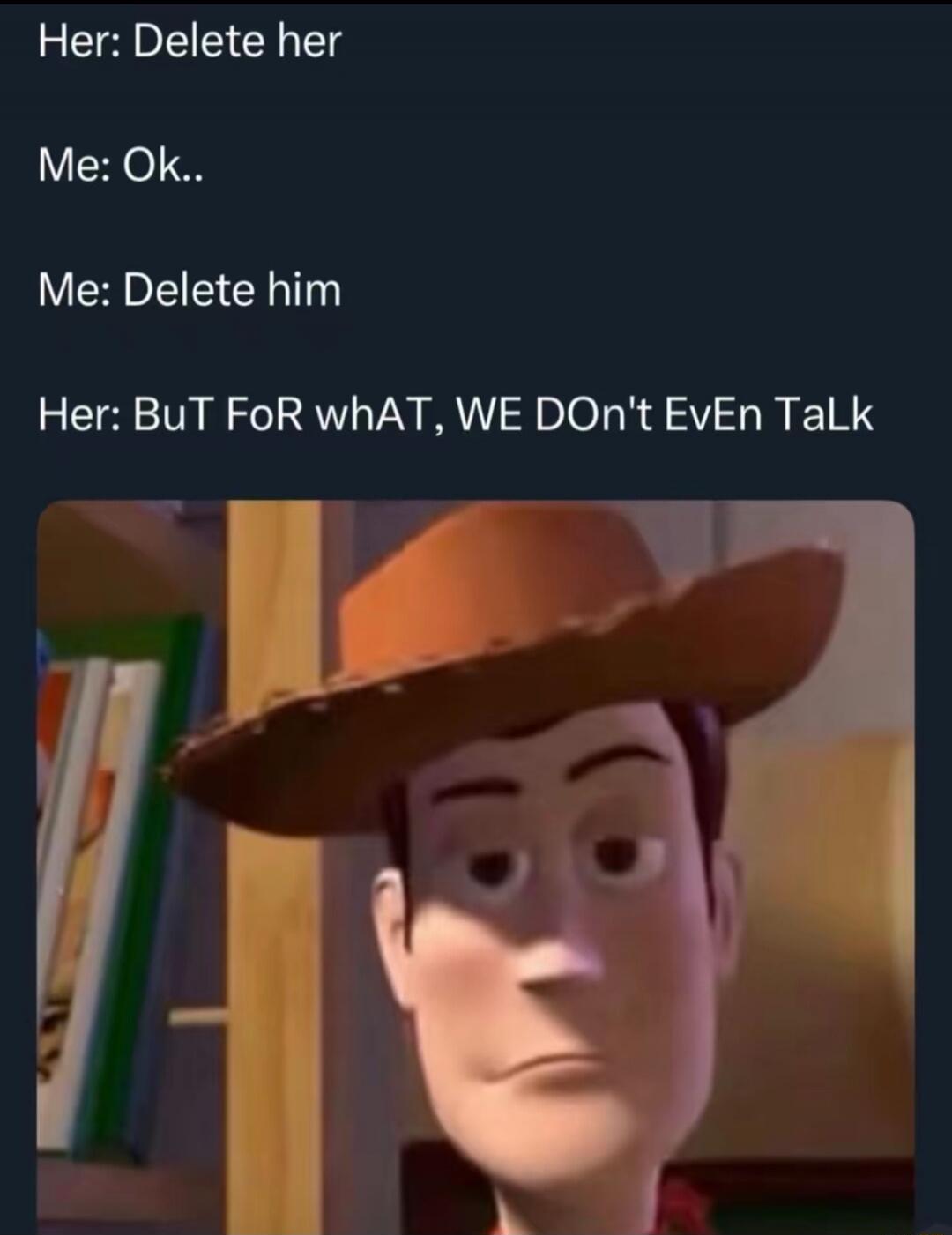 Her: Delete her Me: Ok.. Me: Delete him Her: BuT FoR whAT, WE DOn't EvEn TaLk