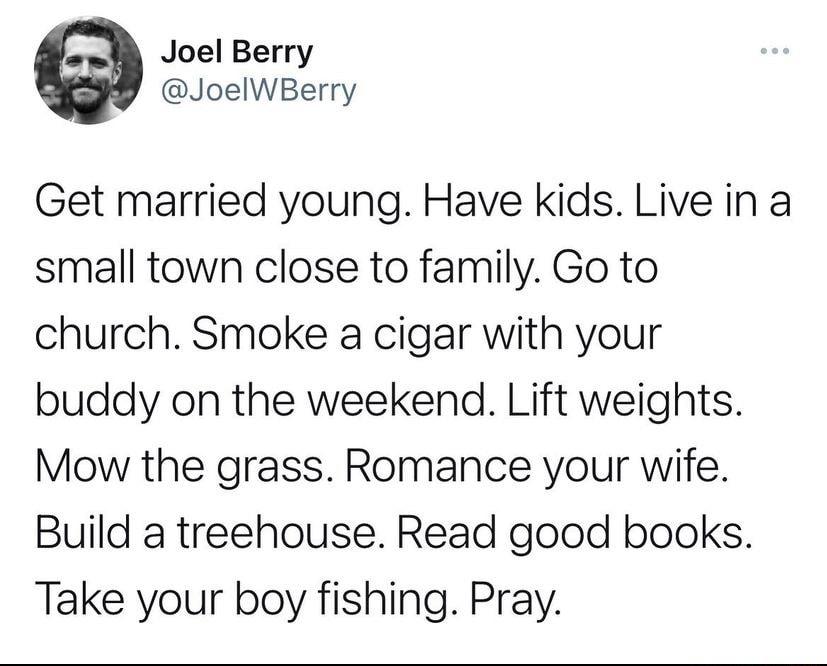 Joel Berry JoelWBerry Get married young Have kids Live in a small town close to family Go to church Smoke a cigar with your buddy on the weekend Lift weights Mow the grass Romance your wife Build a treehouse Read good books Take your boy fishing Pray